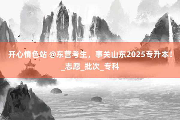 开心情色站 @东营考生，事关山东2025专升本！_志愿_批次_专科