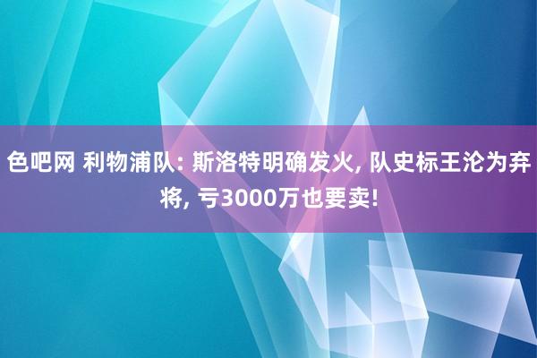 色吧网 利物浦队: 斯洛特明确发火， 队史标王沦为弃将， 亏3000万也要卖!
