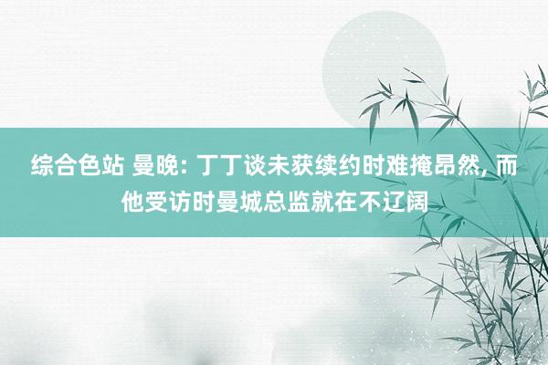 综合色站 曼晚: 丁丁谈未获续约时难掩昂然， 而他受访时曼城总监就在不辽阔