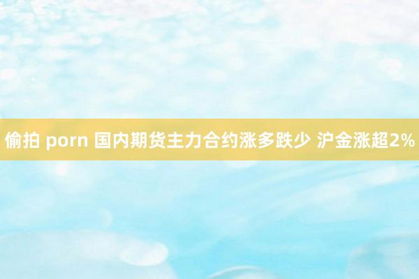 偷拍 porn 国内期货主力合约涨多跌少 沪金涨超2%