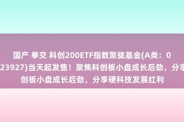 国产 拳交 科创200ETF指数聚拢基金(A类：023926；C类：023927)当天起发售！聚焦科创板小盘成长后劲，分享硬科技发展红利