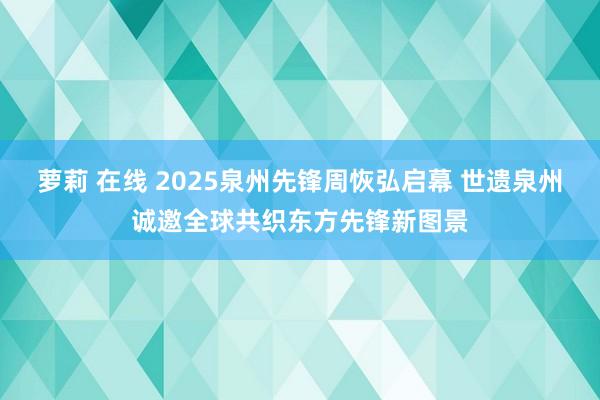 萝莉 在线 2025泉州先锋周恢弘启幕 世遗泉州诚邀全球共织东方先锋新图景