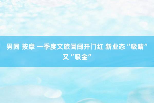 男同 按摩 一季度文旅阛阓开门红 新业态“吸睛”又“吸金”