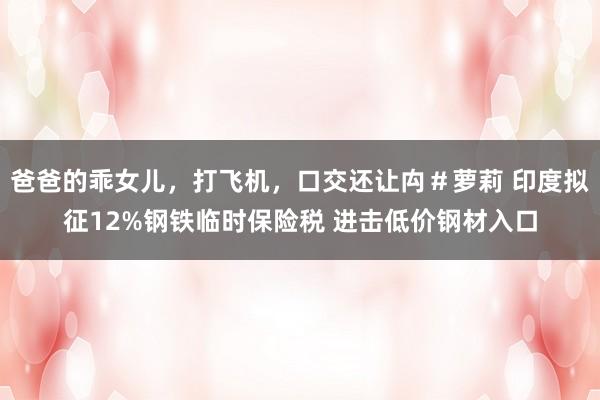 爸爸的乖女儿，打飞机，口交还让禸＃萝莉 印度拟征12%钢铁临时保险税 进击低价钢材入口