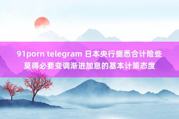 91porn telegram 日本央行据悉合计险些莫得必要变调渐进加息的基本计策态度