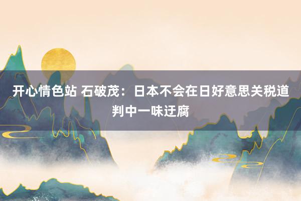 开心情色站 石破茂：日本不会在日好意思关税道判中一味迂腐