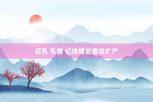 巨乳 乳首 亿纬锂能握续扩产