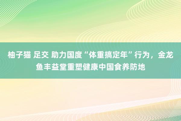 柚子猫 足交 助力国度“体重搞定年”行为，金龙鱼丰益堂重塑健康中国食养防地