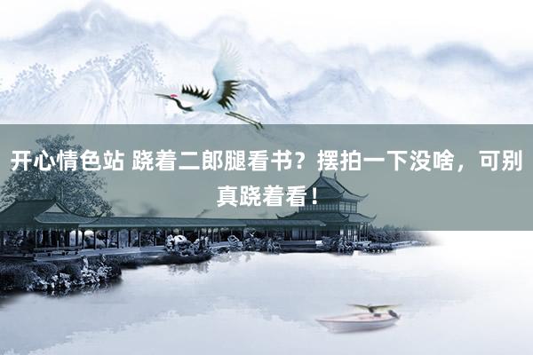 开心情色站 跷着二郎腿看书？摆拍一下没啥，可别真跷着看！
