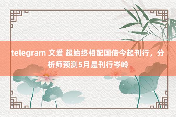 telegram 文爱 超始终相配国债今起刊行，分析师预测5月是刊行岑岭