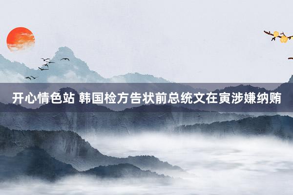 开心情色站 韩国检方告状前总统文在寅涉嫌纳贿
