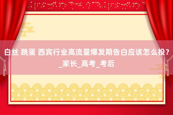白丝 跳蛋 西宾行业高流量爆发期告白应该怎么投？_家长_高考_考后