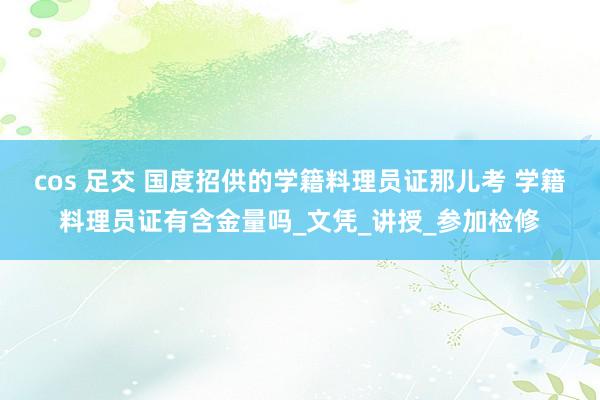 cos 足交 国度招供的学籍料理员证那儿考 学籍料理员证有含金量吗_文凭_讲授_参加检修