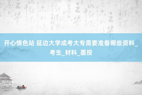 开心情色站 延边大学成考大专需要准备哪些资料_考生_材料_覆按