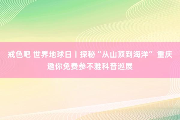 戒色吧 世界地球日丨探秘“从山顶到海洋” 重庆邀你免费参不雅科普巡展