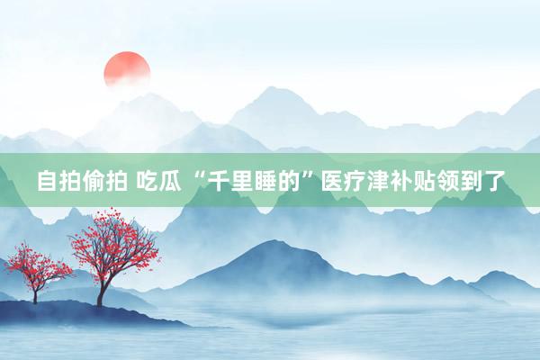 自拍偷拍 吃瓜 “千里睡的”医疗津补贴领到了