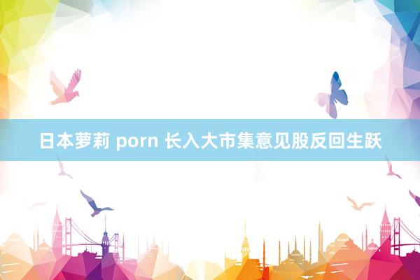日本萝莉 porn 长入大市集意见股反回生跃