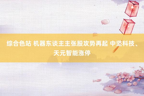 综合色站 机器东谈主主张股攻势再起 中坚科技、天元智能涨停