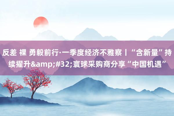 反差 裸 勇毅前行·一季度经济不雅察丨“含新量”持续擢升&#32;寰球采购商分享“中国机遇”