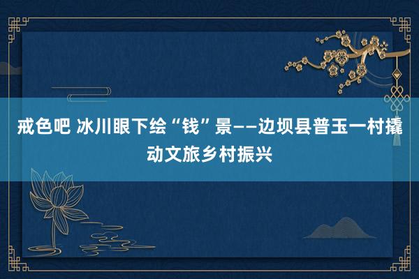 戒色吧 冰川眼下绘“钱”景——边坝县普玉一村撬动文旅乡村振兴