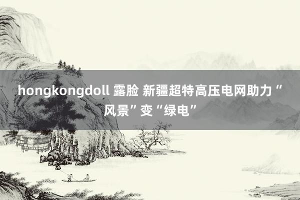 hongkongdoll 露脸 新疆超特高压电网助力“风景”变“绿电”