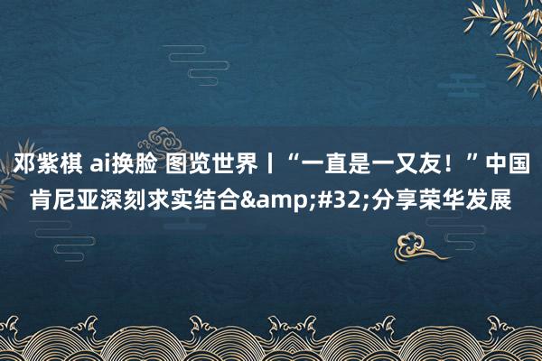 邓紫棋 ai换脸 图览世界丨“一直是一又友！”中国肯尼亚深刻求实结合&#32;分享荣华发展