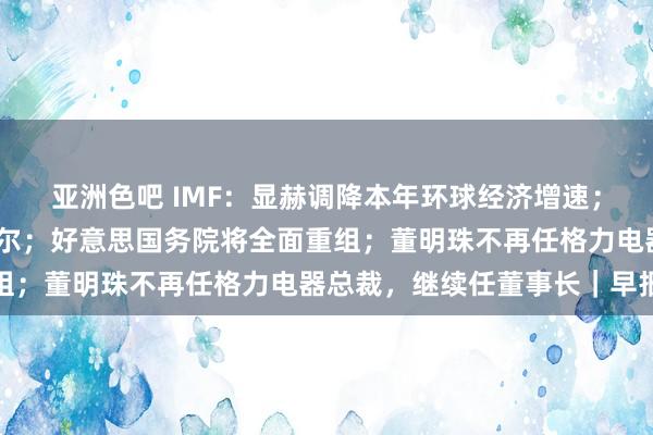 亚洲色吧 IMF：显赫调降本年环球经济增速；特朗普：不测罢免鲍威尔；好意思国务院将全面重组；董明珠不再任格力电器总裁，继续任董事长｜早报