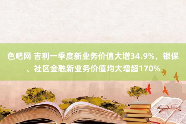 色吧网 吉利一季度新业务价值大增34.9%，银保、社区金融新业务价值均大增超170%