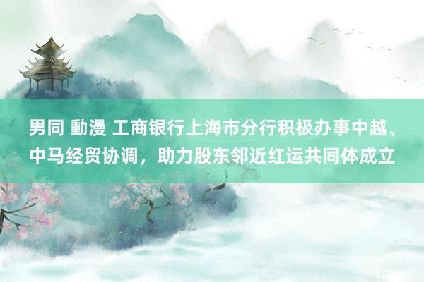 男同 動漫 工商银行上海市分行积极办事中越、中马经贸协调，助力股东邻近红运共同体成立