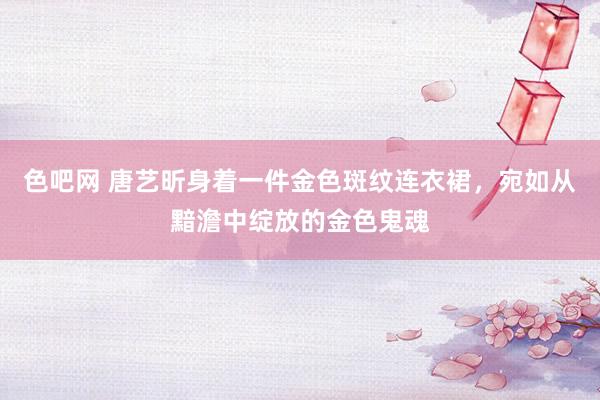 色吧网 唐艺昕身着一件金色斑纹连衣裙，宛如从黯澹中绽放的金色鬼魂