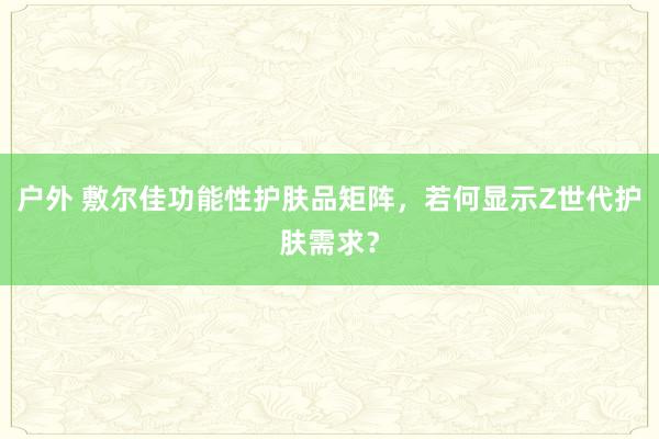 户外 敷尔佳功能性护肤品矩阵，若何显示Z世代护肤需求？