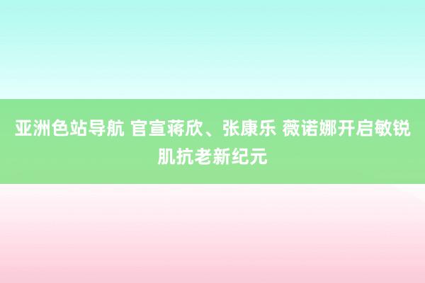 亚洲色站导航 官宣蒋欣、张康乐 薇诺娜开启敏锐肌抗老新纪元