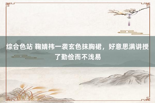 综合色站 鞠婧祎一袭玄色抹胸裙，好意思满讲授了勤俭而不浅易