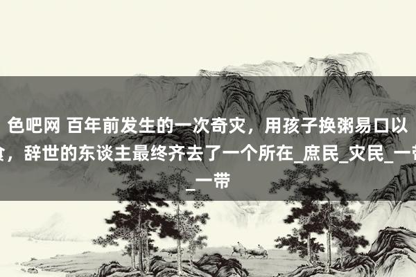 色吧网 百年前发生的一次奇灾，用孩子换粥易口以食，辞世的东谈主最终齐去了一个所在_庶民_灾民_一带