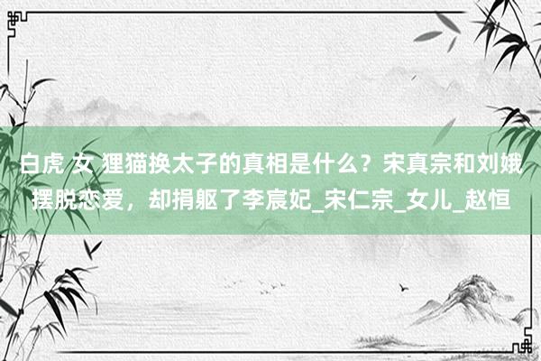 白虎 女 狸猫换太子的真相是什么？宋真宗和刘娥摆脱恋爱，却捐躯了李宸妃_宋仁宗_女儿_赵恒