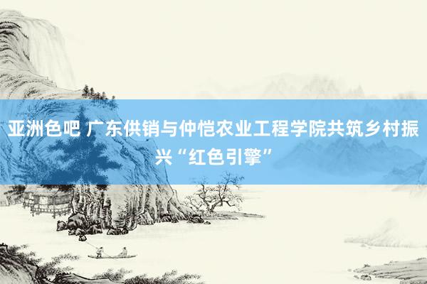亚洲色吧 广东供销与仲恺农业工程学院共筑乡村振兴“红色引擎”