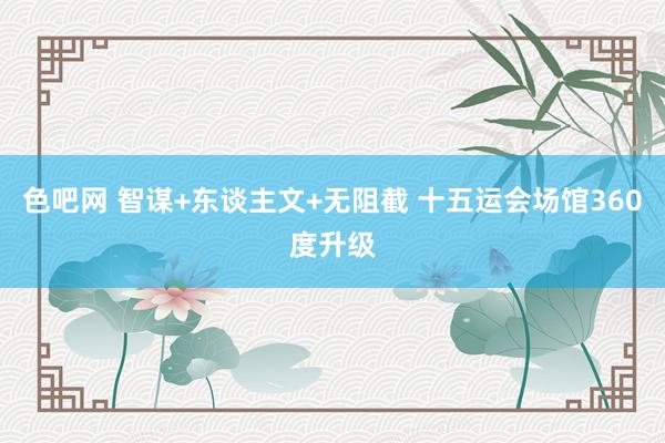 色吧网 智谋+东谈主文+无阻截 十五运会场馆360度升级