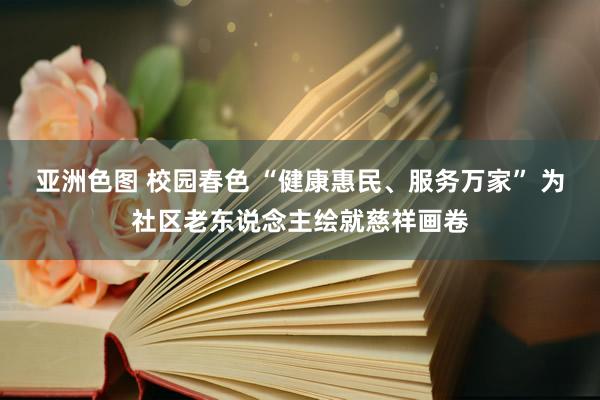 亚洲色图 校园春色 “健康惠民、服务万家” 为社区老东说念主绘就慈祥画卷