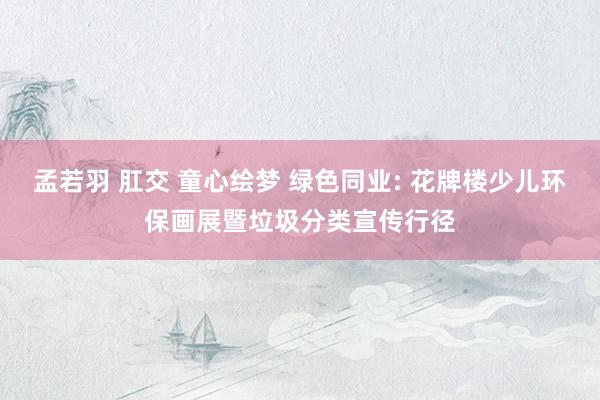 孟若羽 肛交 童心绘梦 绿色同业: 花牌楼少儿环保画展暨垃圾分类宣传行径