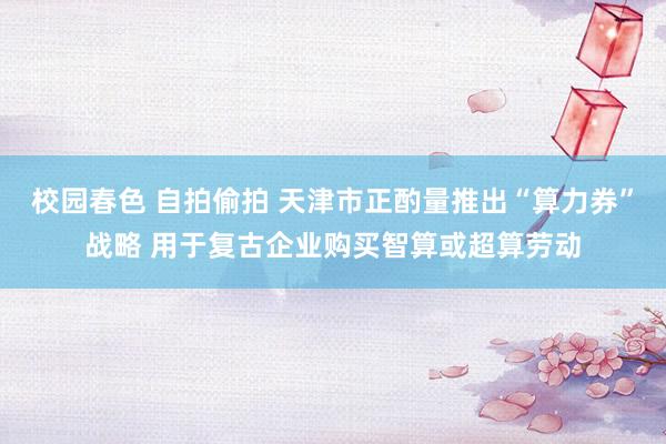 校园春色 自拍偷拍 天津市正酌量推出“算力券”战略 用于复古企业购买智算或超算劳