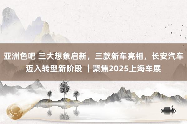 亚洲色吧 三大想象启新，三款新车亮相，长安汽车迈入转型新阶段 ｜聚焦2025上海