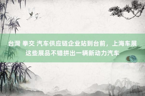 台灣 拳交 汽车供应链企业站到台前，上海车展这些展品不错拼出一辆新动力汽车