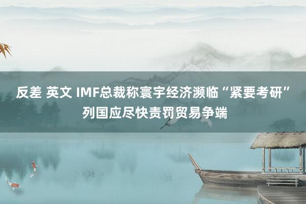 反差 英文 IMF总裁称寰宇经济濒临“紧要考研” 列国应尽快责罚贸易争端