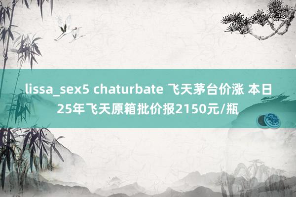 lissa_sex5 chaturbate 飞天茅台价涨 本日25年飞天原箱批价