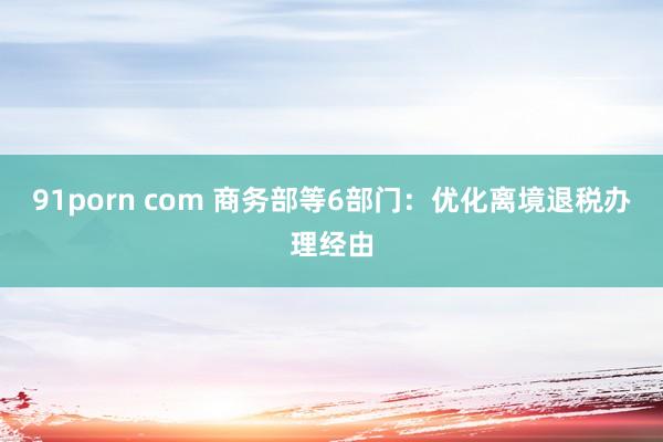 91porn com 商务部等6部门：优化离境退税办理经由