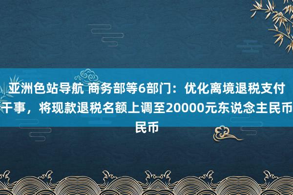 亚洲色站导航 商务部等6部门：优化离境退税支付干事，将现款退税名额上调至2000