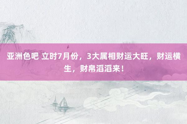 亚洲色吧 立时7月份，3大属相财运大旺，财运横生，财帛滔滔来！