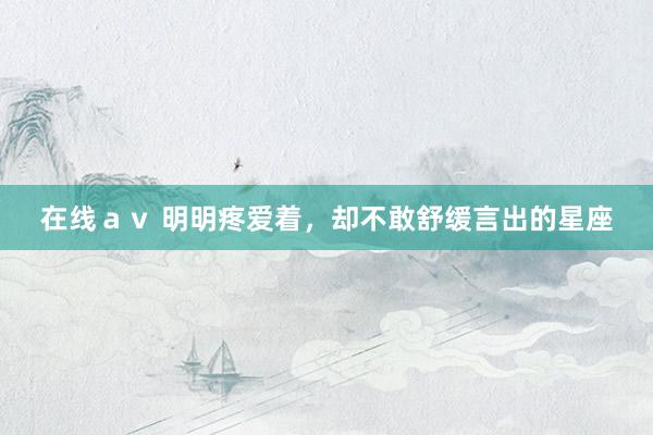 在线ａｖ 明明疼爱着，却不敢舒缓言出的星座