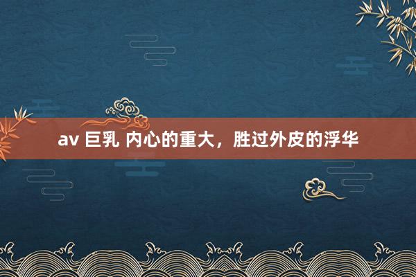 av 巨乳 内心的重大，胜过外皮的浮华