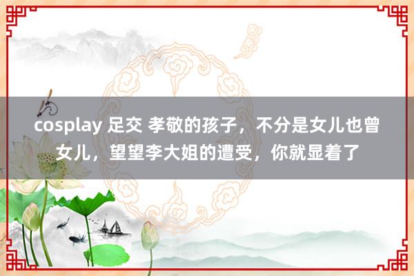 cosplay 足交 孝敬的孩子，不分是女儿也曾女儿，望望李大姐的遭受，你就显着
